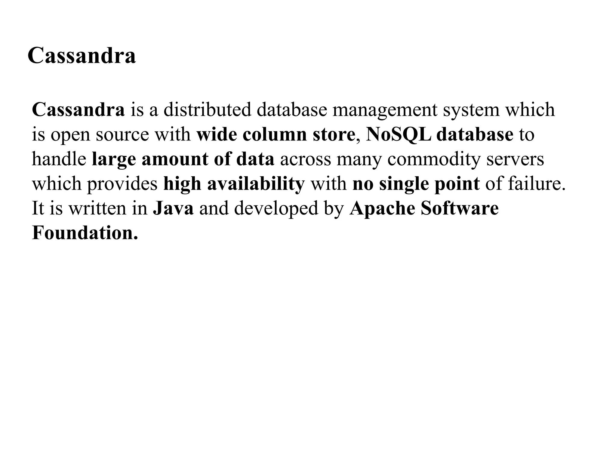 Cassandra Cassandra is a distributed database management system which is open source with wide column store, NoSQL database to handle large amount of data across many commodity servers which provides high availability with no single point of failure. It is written in Java and developed by Apache Software Foundation. 