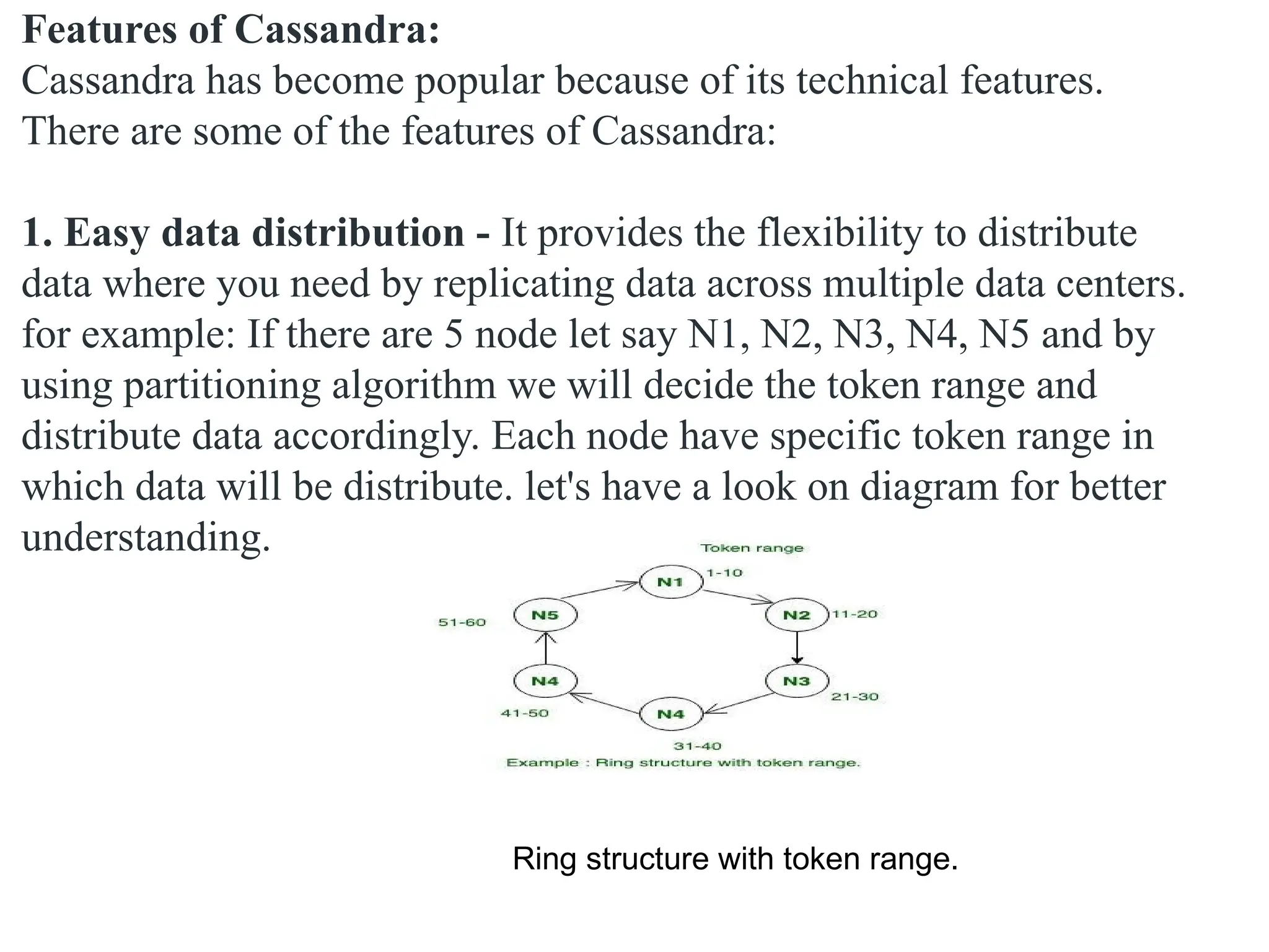 Features of Cassandra: Cassandra has become popular because of its technical features. There are some of the features of Cassandra: 1. Easy data distribution - It provides the flexibility to distribute data where you need by replicating data across multiple data centers. for example: If there are 5 node let say N1, N2, N3, N4, N5 and by using partitioning algorithm we will decide the token range and distribute data accordingly. Each node have specific token range in which data will be distribute. let's have a look on diagram for better understanding. Ring structure with token range. 