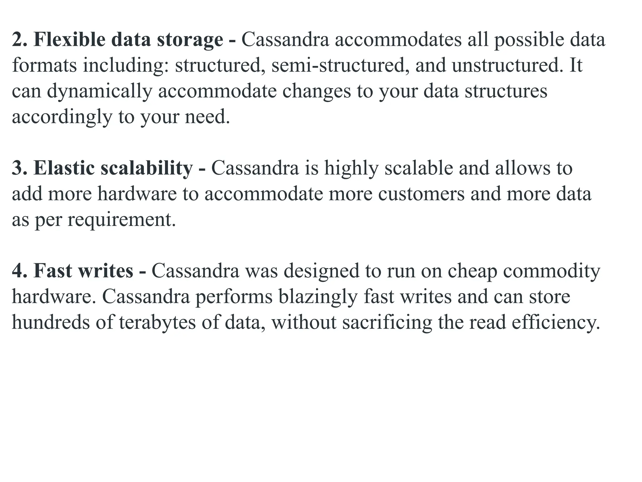 2. Flexible data storage - Cassandra accommodates all possible data formats including: structured, semi-structured, and unstructured. It can dynamically accommodate changes to your data structures accordingly to your need. 3. Elastic scalability - Cassandra is highly scalable and allows to add more hardware to accommodate more customers and more data as per requirement. 4. Fast writes - Cassandra was designed to run on cheap commodity hardware. Cassandra performs blazingly fast writes and can store hundreds of terabytes of data, without sacrificing the read efficiency. 