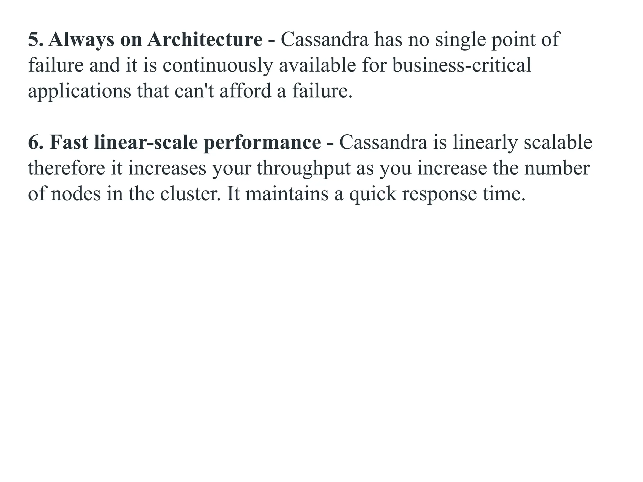 5. Always on Architecture - Cassandra has no single point of failure and it is continuously available for business-critical applications that can't afford a failure. 6. Fast linear-scale performance - Cassandra is linearly scalable therefore it increases your throughput as you increase the number of nodes in the cluster. It maintains a quick response time. 