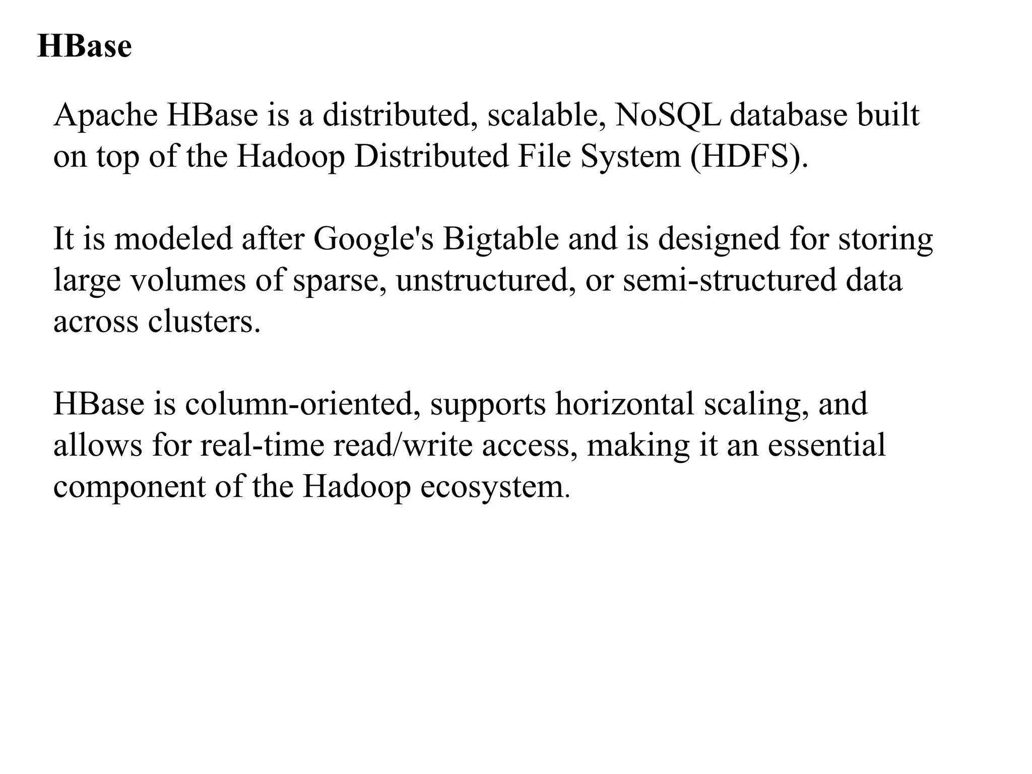 HBase Apache HBase is a distributed, scalable, NoSQL database built on top of the Hadoop Distributed File System (HDFS). It is modeled after Google's Bigtable and is designed for storing large volumes of sparse, unstructured, or semi-structured data across clusters. HBase is column-oriented, supports horizontal scaling, and allows for real-time read/write access, making it an essential component of the Hadoop ecosystem. 