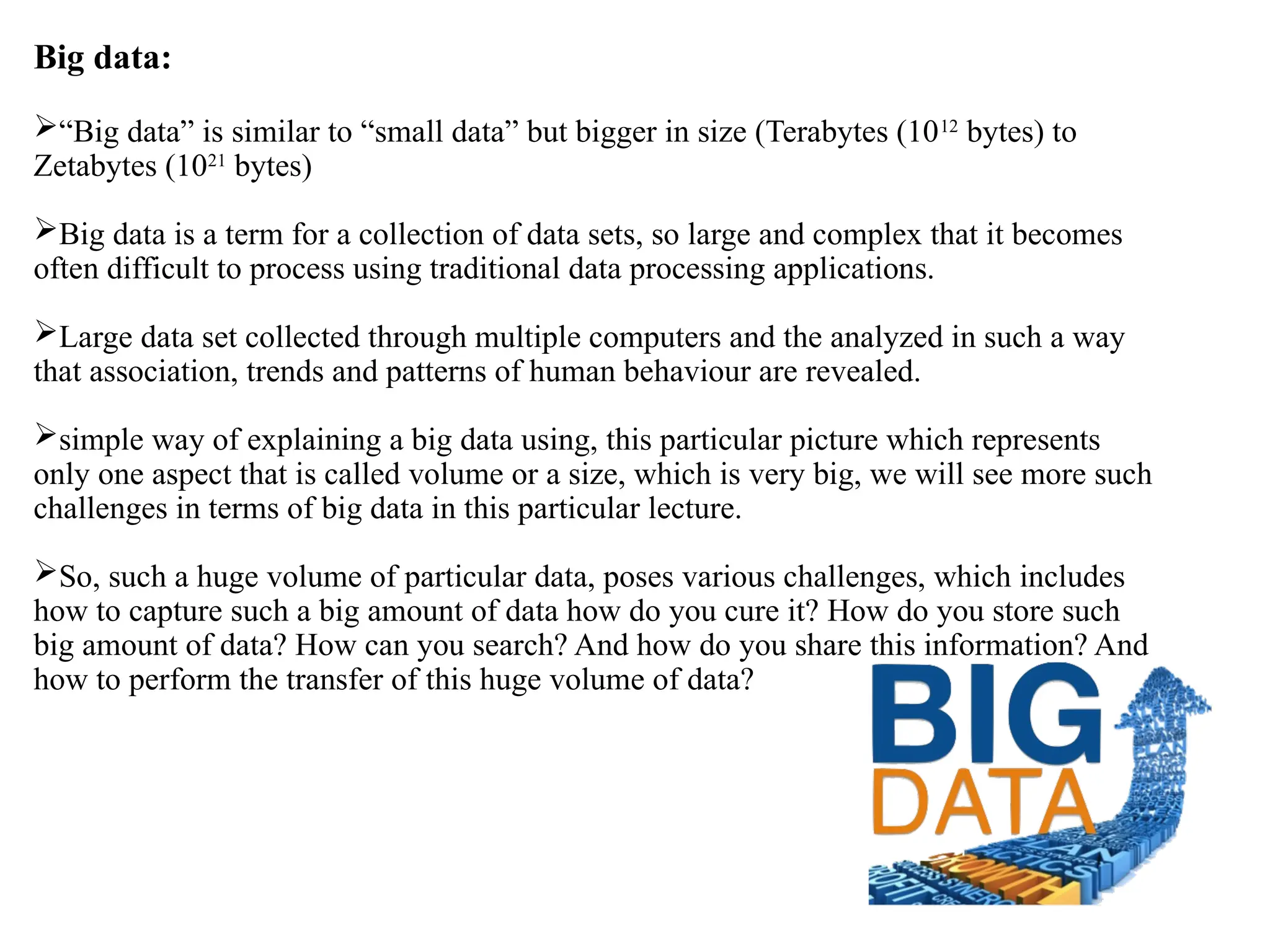 Big data: “Big data” is similar to “small data” but bigger in size (Terabytes (1012 bytes) to Zetabytes (1021 bytes) Big data is a term for a collection of data sets, so large and complex that it becomes often difficult to process using traditional data processing applications. Large data set collected through multiple computers and the analyzed in such a way that association, trends and patterns of human behaviour are revealed. simple way of explaining a big data using, this particular picture which represents only one aspect that is called volume or a size, which is very big, we will see more such challenges in terms of big data in this particular lecture. So, such a huge volume of particular data, poses various challenges, which includes how to capture such a big amount of data how do you cure it? How do you store such big amount of data? How can you search? And how do you share this information? And how to perform the transfer of this huge volume of data? 
