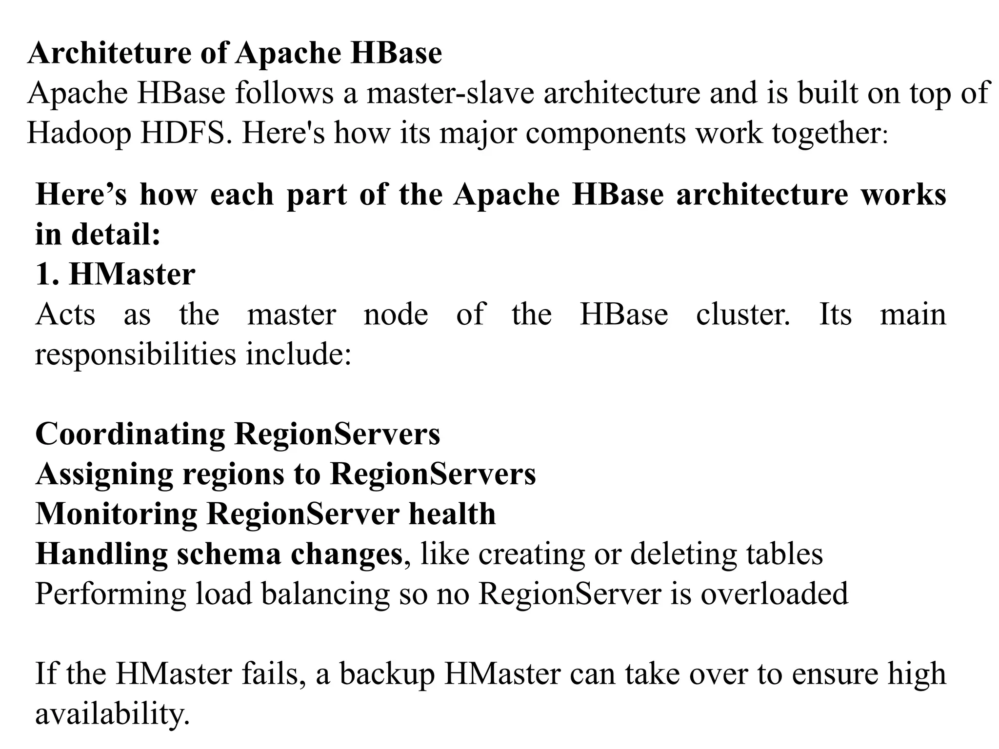 Architeture of Apache HBase Apache HBase follows a master-slave architecture and is built on top of Hadoop HDFS. Here's how its major components work together: Here’s how each part of the Apache HBase architecture works in detail: 1. HMaster Acts as the master node of the HBase cluster. Its main responsibilities include: Coordinating RegionServers Assigning regions to RegionServers Monitoring RegionServer health Handling schema changes, like creating or deleting tables Performing load balancing so no RegionServer is overloaded If the HMaster fails, a backup HMaster can take over to ensure high availability. 