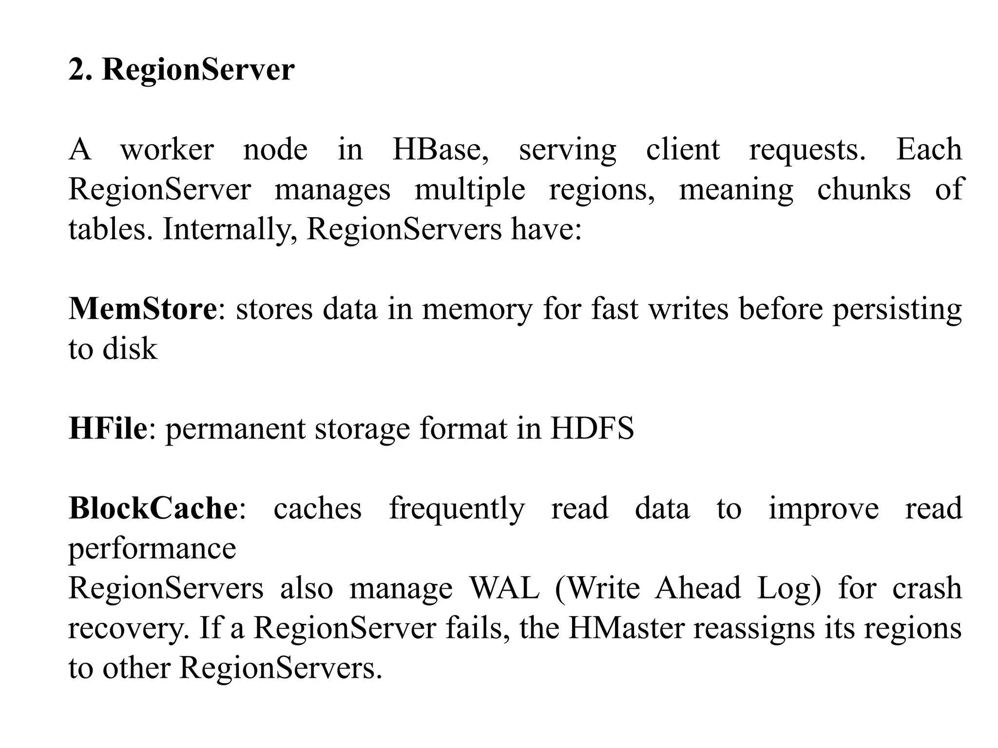 2. RegionServer A worker node in HBase, serving client requests. Each RegionServer manages multiple regions, meaning chunks of tables. Internally, RegionServers have: MemStore: stores data in memory for fast writes before persisting to disk HFile: permanent storage format in HDFS BlockCache: caches frequently read data to improve read performance RegionServers also manage WAL (Write Ahead Log) for crash recovery. If a RegionServer fails, the HMaster reassigns its regions to other RegionServers. 