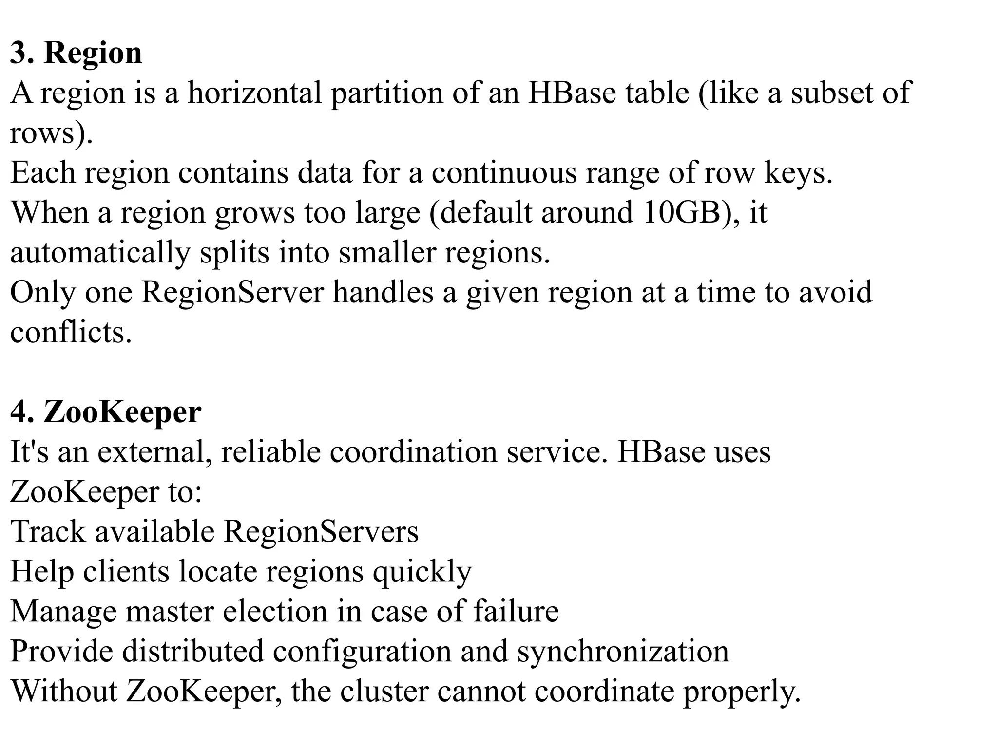 3. Region A region is a horizontal partition of an HBase table (like a subset of rows). Each region contains data for a continuous range of row keys. When a region grows too large (default around 10GB), it automatically splits into smaller regions. Only one RegionServer handles a given region at a time to avoid conflicts. 4. ZooKeeper It's an external, reliable coordination service. HBase uses ZooKeeper to: Track available RegionServers Help clients locate regions quickly Manage master election in case of failure Provide distributed configuration and synchronization Without ZooKeeper, the cluster cannot coordinate properly. 
