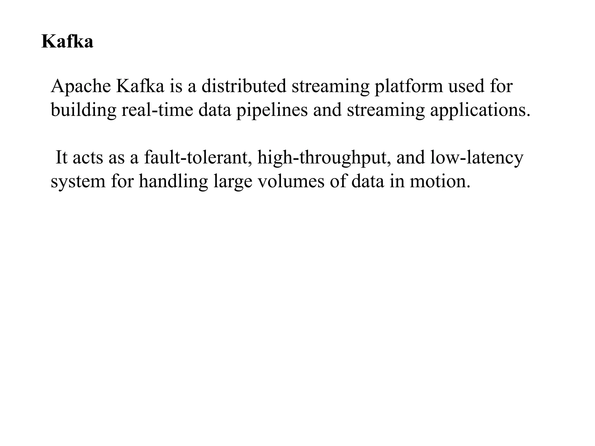 Kafka Apache Kafka is a distributed streaming platform used for building real-time data pipelines and streaming applications. It acts as a fault-tolerant, high-throughput, and low-latency system for handling large volumes of data in motion. 