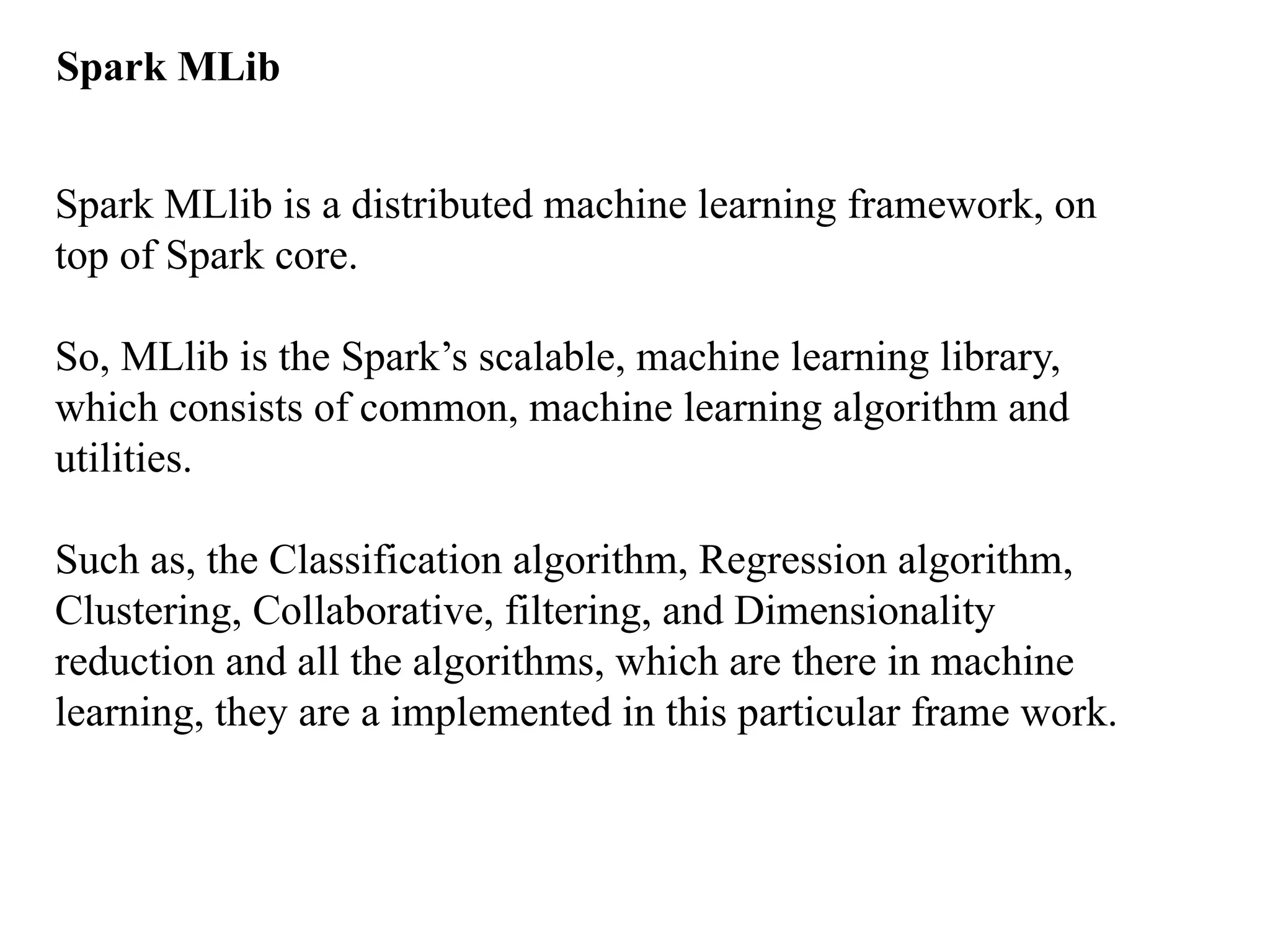 Spark MLib Spark MLlib is a distributed machine learning framework, on top of Spark core. So, MLlib is the Spark’s scalable, machine learning library, which consists of common, machine learning algorithm and utilities. Such as, the Classification algorithm, Regression algorithm, Clustering, Collaborative, filtering, and Dimensionality reduction and all the algorithms, which are there in machine learning, they are a implemented in this particular frame work. 