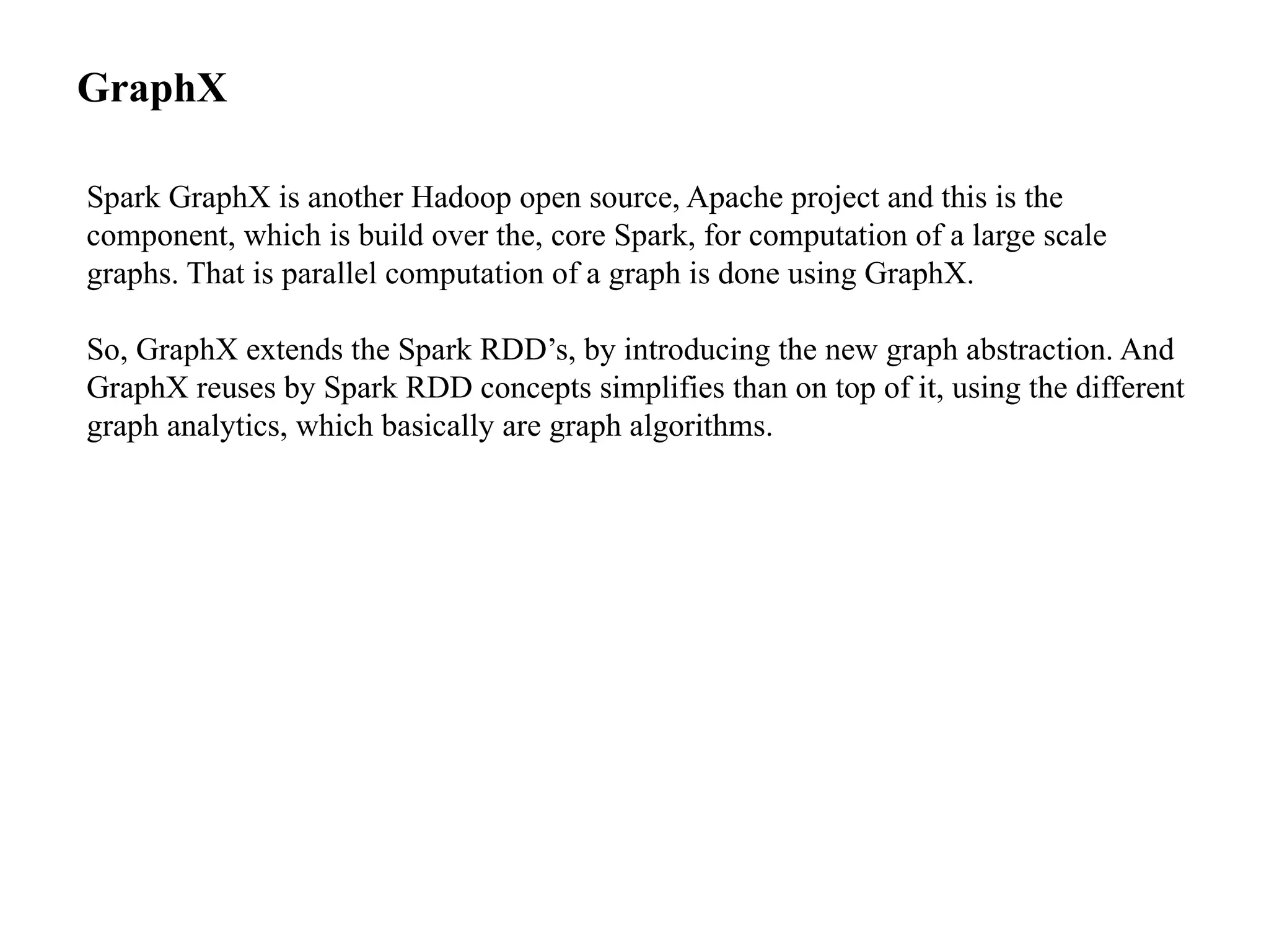 GraphX Spark GraphX is another Hadoop open source, Apache project and this is the component, which is build over the, core Spark, for computation of a large scale graphs. That is parallel computation of a graph is done using GraphX. So, GraphX extends the Spark RDD’s, by introducing the new graph abstraction. And GraphX reuses by Spark RDD concepts simplifies than on top of it, using the different graph analytics, which basically are graph algorithms. 