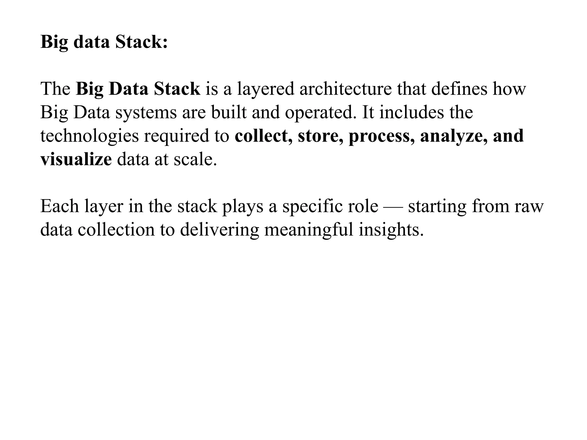 Big data Stack: The Big Data Stack is a layered architecture that defines how Big Data systems are built and operated. It includes the technologies required to collect, store, process, analyze, and visualize data at scale. Each layer in the stack plays a specific role — starting from raw data collection to delivering meaningful insights. 