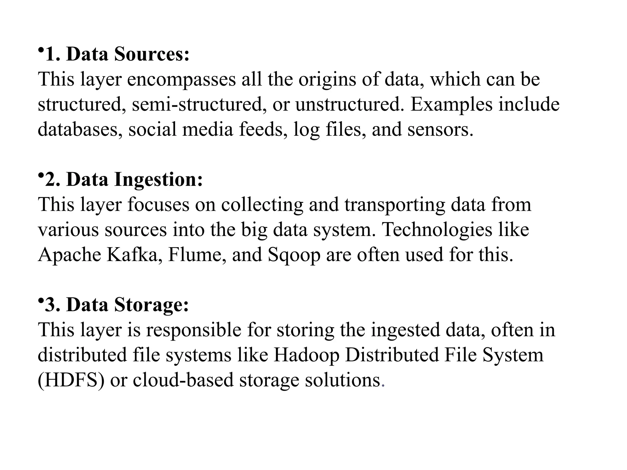 •1. Data Sources: This layer encompasses all the origins of data, which can be structured, semi-structured, or unstructured. Examples include databases, social media feeds, log files, and sensors. •2. Data Ingestion: This layer focuses on collecting and transporting data from various sources into the big data system. Technologies like Apache Kafka, Flume, and Sqoop are often used for this. •3. Data Storage: This layer is responsible for storing the ingested data, often in distributed file systems like Hadoop Distributed File System (HDFS) or cloud-based storage solutions. 