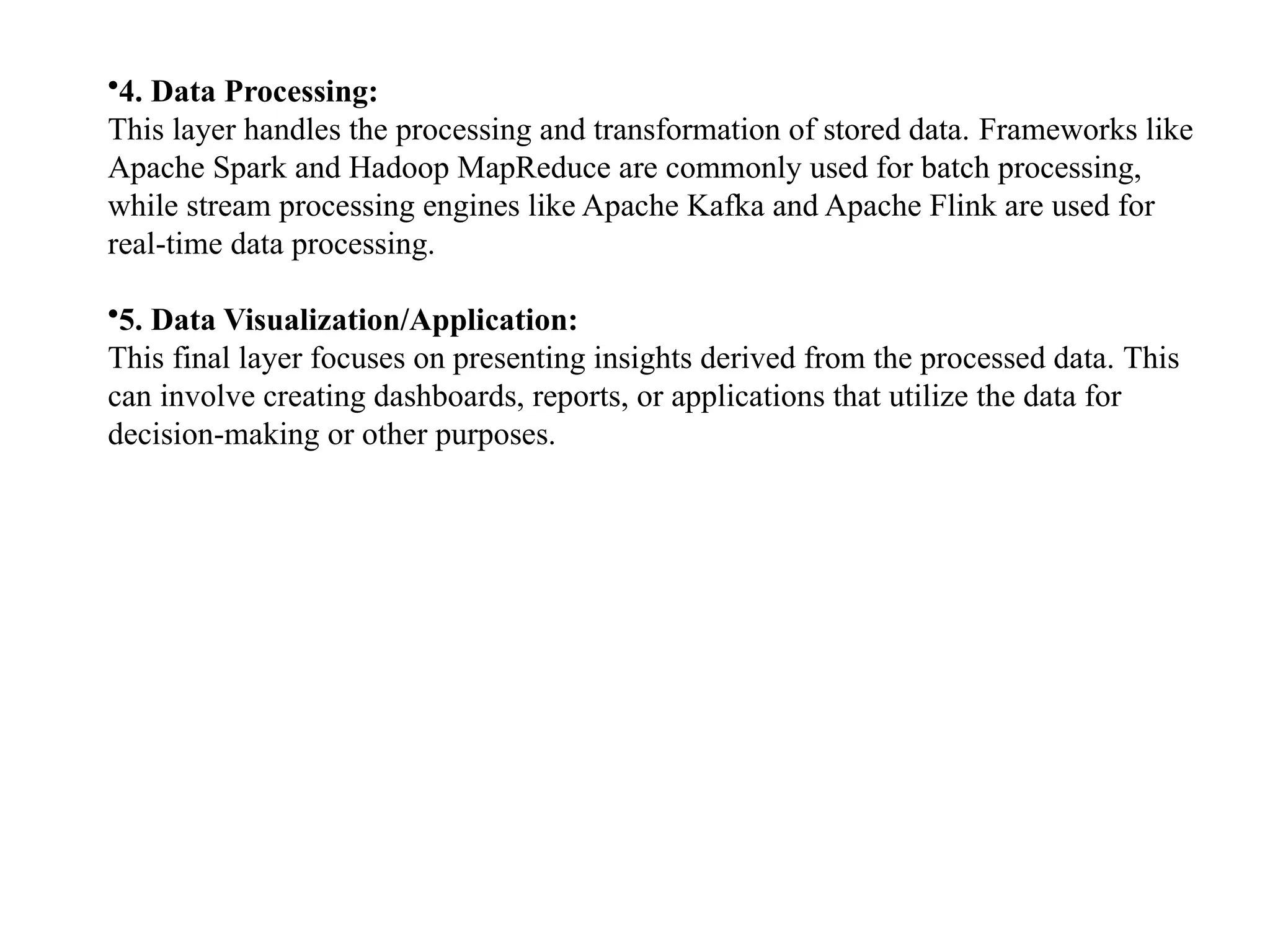 •4. Data Processing: This layer handles the processing and transformation of stored data. Frameworks like Apache Spark and Hadoop MapReduce are commonly used for batch processing, while stream processing engines like Apache Kafka and Apache Flink are used for real-time data processing. •5. Data Visualization/Application: This final layer focuses on presenting insights derived from the processed data. This can involve creating dashboards, reports, or applications that utilize the data for decision-making or other purposes. 