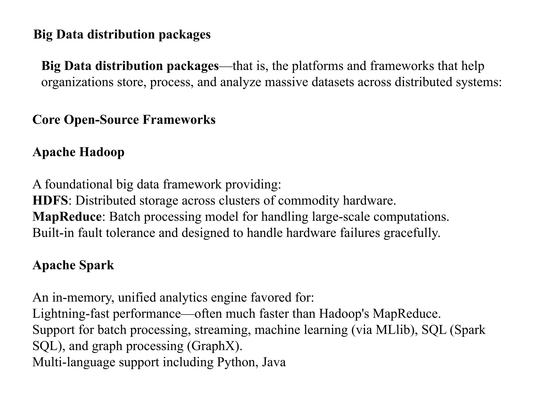 Big Data distribution packages Big Data distribution packages—that is, the platforms and frameworks that help organizations store, process, and analyze massive datasets across distributed systems: Core Open-Source Frameworks Apache Hadoop A foundational big data framework providing: HDFS: Distributed storage across clusters of commodity hardware. MapReduce: Batch processing model for handling large-scale computations. Built-in fault tolerance and designed to handle hardware failures gracefully. Apache Spark An in-memory, unified analytics engine favored for: Lightning-fast performance—often much faster than Hadoop's MapReduce. Support for batch processing, streaming, machine learning (via MLlib), SQL (Spark SQL), and graph processing (GraphX). Multi-language support including Python, Java 