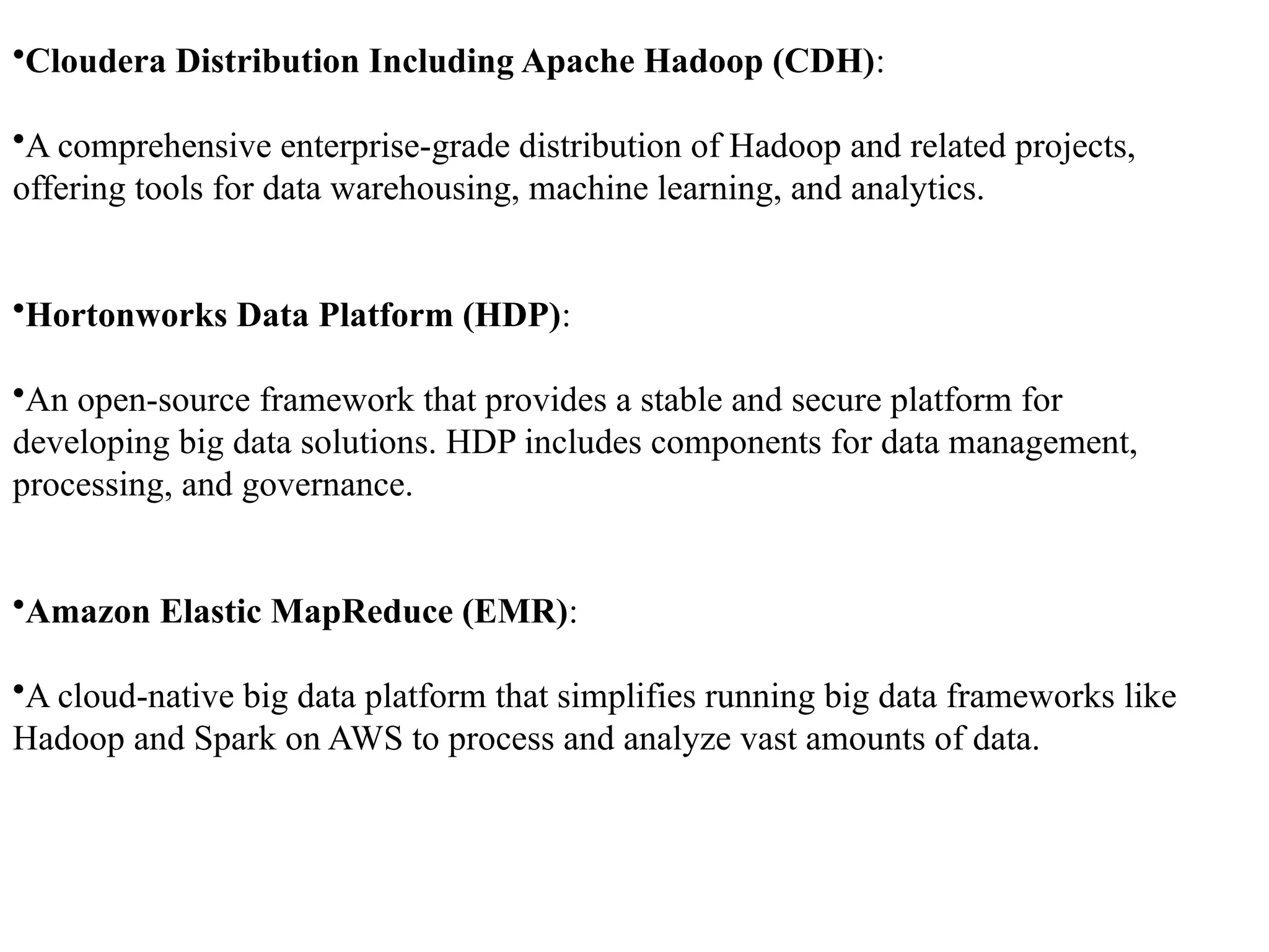 •Cloudera Distribution Including Apache Hadoop (CDH): •A comprehensive enterprise-grade distribution of Hadoop and related projects, offering tools for data warehousing, machine learning, and analytics. •Hortonworks Data Platform (HDP): •An open-source framework that provides a stable and secure platform for developing big data solutions. HDP includes components for data management, processing, and governance. •Amazon Elastic MapReduce (EMR): •A cloud-native big data platform that simplifies running big data frameworks like Hadoop and Spark on AWS to process and analyze vast amounts of data. 