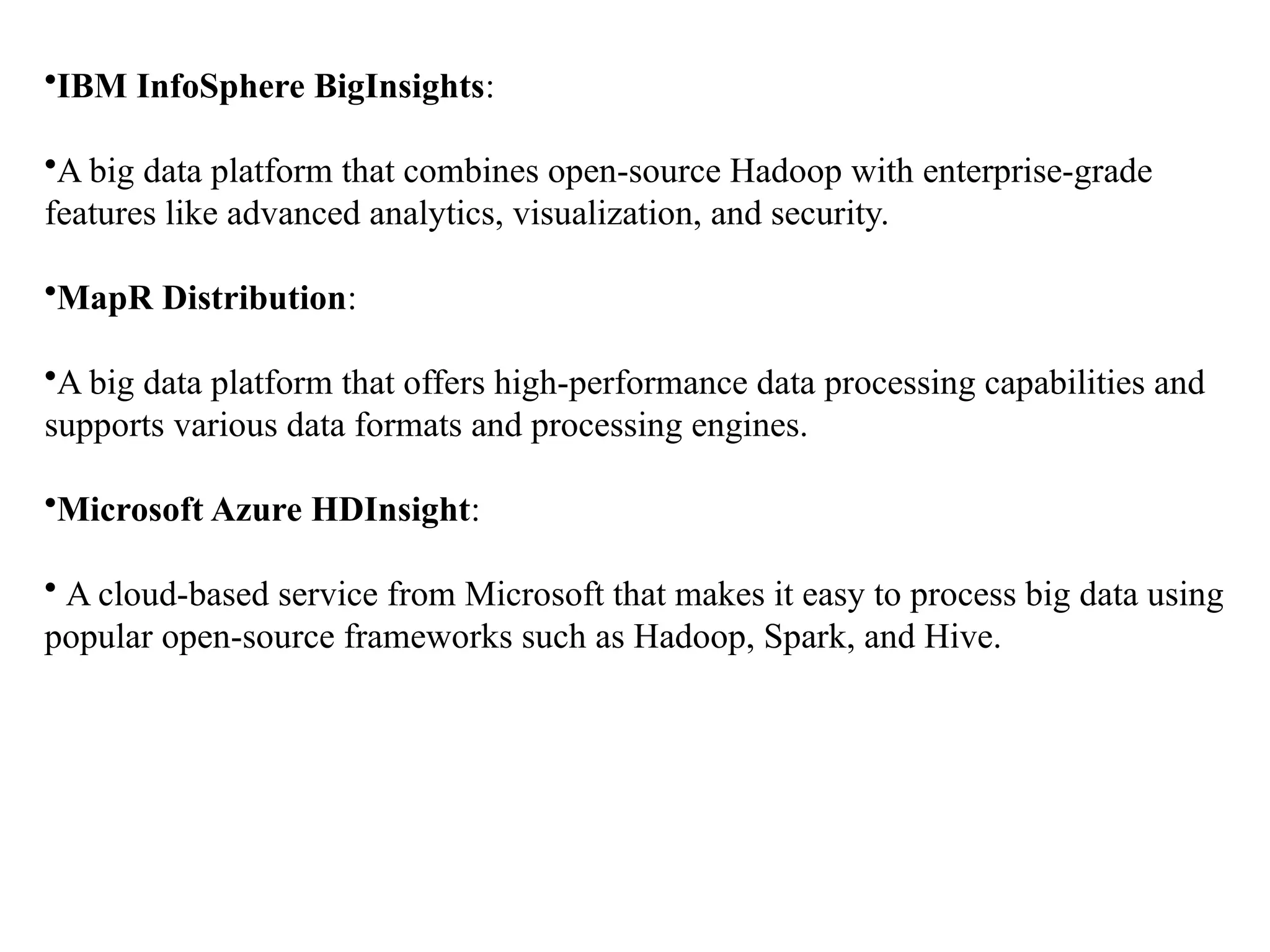 •IBM InfoSphere BigInsights: •A big data platform that combines open-source Hadoop with enterprise-grade features like advanced analytics, visualization, and security. •MapR Distribution: •A big data platform that offers high-performance data processing capabilities and supports various data formats and processing engines. •Microsoft Azure HDInsight: • A cloud-based service from Microsoft that makes it easy to process big data using popular open-source frameworks such as Hadoop, Spark, and Hive. 