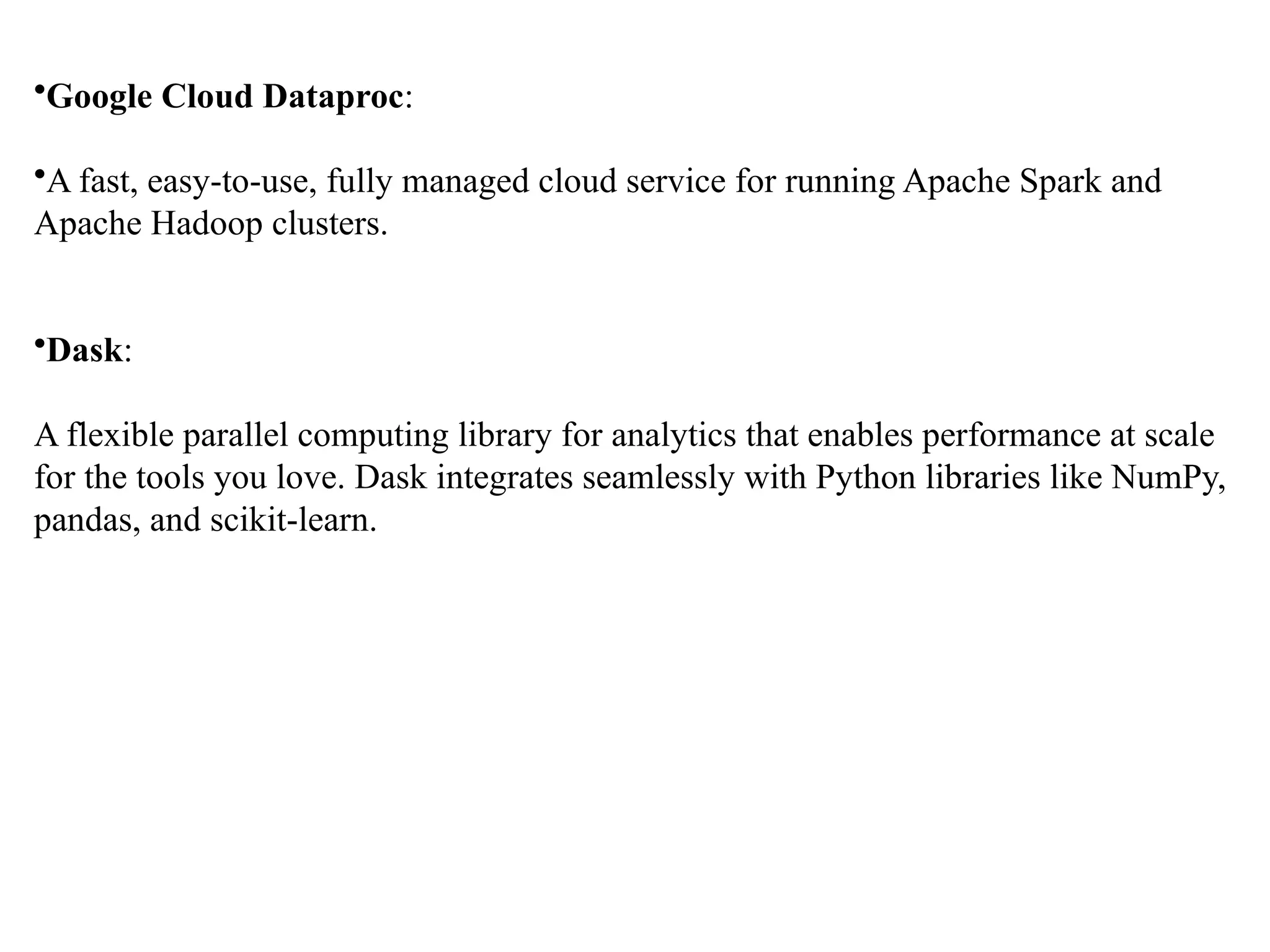 •Google Cloud Dataproc: •A fast, easy-to-use, fully managed cloud service for running Apache Spark and Apache Hadoop clusters. •Dask: A flexible parallel computing library for analytics that enables performance at scale for the tools you love. Dask integrates seamlessly with Python libraries like NumPy, pandas, and scikit-learn. 