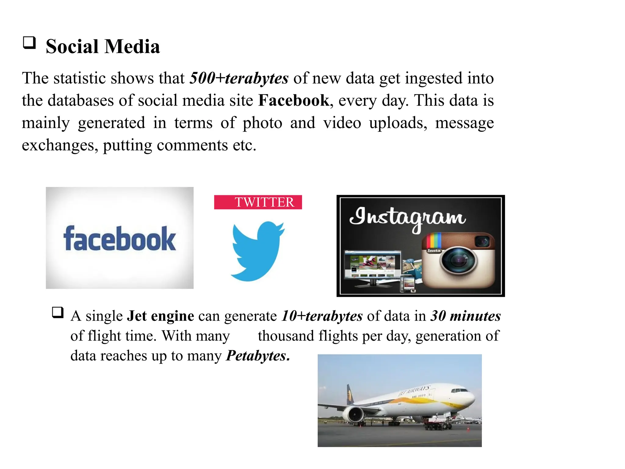  Social Media The statistic shows that 500+terabytes of new data get ingested into the databases of social media site Facebook, every day. This data is mainly generated in terms of photo and video uploads, message exchanges, putting comments etc.  A single Jet engine can generate 10+terabytes of data in 30 minutes of flight time. With many thousand flights per day, generation of data reaches up to many Petabytes. TWITTER 