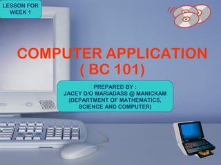 1
COMPUTER APPLICATION
( B1003 )COMPUTER APPLICATION
( BC 101)
PREPARED BY :
JACEY D/O MARIADASS @ MANICKAM
(DEPARTMENT OF MATHEMATICS,
SCIENCE AND COMPUTER)
LESSON FOR
WEEK 1
 