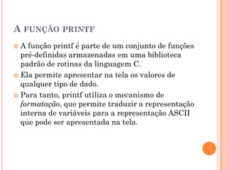 A FUNÇÃO PRINTF
 A função printf é parte de um conjunto de funções
pré-definidas armazenadas em uma biblioteca
padrão de rotinas da linguagem C.
 Ela permite apresentar na tela os valores de
qualquer tipo de dado.
 Para tanto, printf utiliza o mecanismo de
formatação, que permite traduzir a representação
interna de variáveis para a representação ASCII
que pode ser apresentada na tela.
 