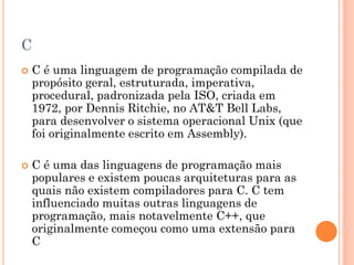 C
 C é uma linguagem de programação compilada de
propósito geral, estruturada, imperativa,
procedural, padronizada pela ISO, criada em
1972, por Dennis Ritchie, no AT&T Bell Labs,
para desenvolver o sistema operacional Unix (que
foi originalmente escrito em Assembly).
 C é uma das linguagens de programação mais
populares e existem poucas arquiteturas para as
quais não existem compiladores para C. C tem
influenciado muitas outras linguagens de
programação, mais notavelmente C++, que
originalmente começou como uma extensão para
C
 
