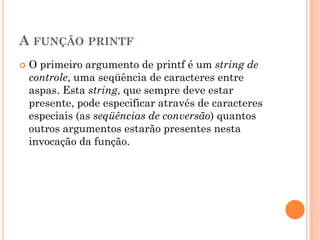 A FUNÇÃO PRINTF
 O primeiro argumento de printf é um string de
controle, uma seqüência de caracteres entre
aspas. Esta string, que sempre deve estar
presente, pode especificar através de caracteres
especiais (as seqüências de conversão) quantos
outros argumentos estarão presentes nesta
invocação da função.
 