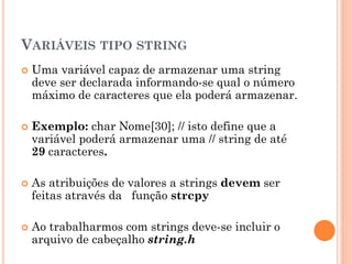 VARIÁVEIS TIPO STRING
 Uma variável capaz de armazenar uma string
deve ser declarada informando-se qual o número
máximo de caracteres que ela poderá armazenar.
 Exemplo: char Nome[30]; // isto define que a
variável poderá armazenar uma // string de até
29 caracteres.
 As atribuições de valores a strings devem ser
feitas através da função strcpy
 Ao trabalharmos com strings deve-se incluir o
arquivo de cabeçalho string.h
 