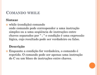 COMANDO WHILE
Sintaxe
 while (condição) comando
onde comando pode corresponder a uma instrução
simples ou a uma seqüência de instruções entre
chaves separados por " ; " e condição é uma expressão
lógica, cujo resultado pode ser verdadeiro ou falso.
Descrição
 Enquanto a condição for verdadeira, o comando é
repetido. O comando pode ser apenas uma instrução
do C ou um bloco de instruções entre chaves.
 