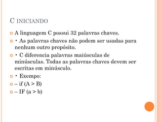 C INICIANDO
 A linguagem C possui 32 palavras chaves.
 • As palavras chaves não podem ser usadas para
nenhum outro propósito.
 • C diferencia palavras maiúsculas de
minúsculas. Todas as palavras chaves devem ser
escritas em minúsculo.
 • Exempo:
 – if (A > B)
 – IF (a > b)
 