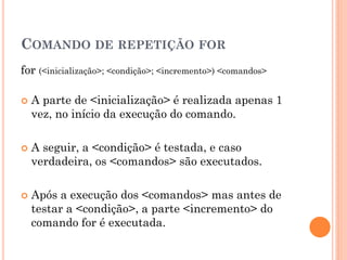 COMANDO DE REPETIÇÃO FOR
for (<inicialização>; <condição>; <incremento>) <comandos>
 A parte de <inicialização> é realizada apenas 1
vez, no início da execução do comando.
 A seguir, a <condição> é testada, e caso
verdadeira, os <comandos> são executados.
 Após a execução dos <comandos> mas antes de
testar a <condição>, a parte <incremento> do
comando for é executada.
 