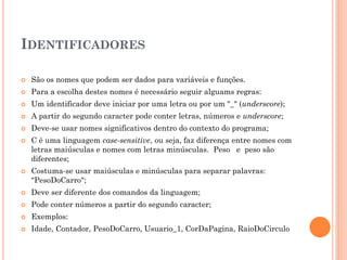 IDENTIFICADORES
 São os nomes que podem ser dados para variáveis e funções.
 Para a escolha destes nomes é necessário seguir alguams regras:
 Um identificador deve iniciar por uma letra ou por um "_" (underscore);
 A partir do segundo caracter pode conter letras, números e underscore;
 Deve-se usar nomes significativos dentro do contexto do programa;
 C é uma linguagem case-sensitive, ou seja, faz diferença entre nomes com
letras maiúsculas e nomes com letras minúsculas. Peso e peso são
diferentes;
 Costuma-se usar maiúsculas e minúsculas para separar palavras:
"PesoDoCarro";
 Deve ser diferente dos comandos da linguagem;
 Pode conter números a partir do segundo caracter;
 Exemplos:
 Idade, Contador, PesoDoCarro, Usuario_1, CorDaPagina, RaioDoCirculo
 