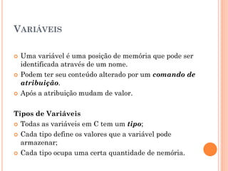 VARIÁVEIS
 Uma variável é uma posição de memória que pode ser
identificada através de um nome.
 Podem ter seu conteúdo alterado por um comando de
atribuição.
 Após a atribuição mudam de valor.
Tipos de Variáveis
 Todas as variáveis em C tem um tipo;
 Cada tipo define os valores que a variável pode
armazenar;
 Cada tipo ocupa uma certa quantidade de nemória.
 
