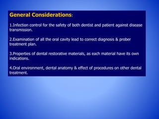 General Considerations:
1.Infection control for the safety of both dentist and patient against disease
transmission.
2.Examination of all the oral cavity lead to correct diagnosis & prober
treatment plan.
3.Properties of dental restorative materials, as each material have its own
indications.
4.Oral environment, dental anatomy & effect of procedures on other dental
treatment.
 