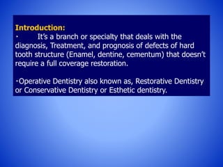 Introduction:
It’s a branch or specialty that deals with the
diagnosis, Treatment, and prognosis of defects of hard
tooth structure (Enamel, dentine, cementum) that doesn’t
require a full coverage restoration.
Operative Dentistry also known as, Restorative Dentistry
or Conservative Dentistry or Esthetic dentistry.
 
