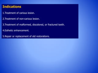 Indications
1.Treatment of carious lesion.
2.Treatment of non-carious lesion.
3.Treatment of malformed, discolored, or fractured teeth.
4.Esthetic enhancement.
5.Repair or replacement of old restorations.
 
