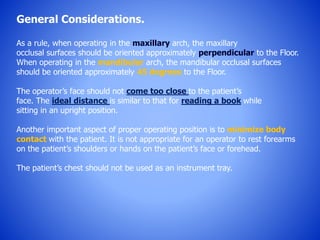 General Considerations.
As a rule, when operating in the maxillary arch, the maxillary
occlusal surfaces should be oriented approximately perpendicular to the Floor.
When operating in the mandibular arch, the mandibular occlusal surfaces
should be oriented approximately 45 degrees to the Floor.
The operator’s face should not come too close to the patient’s
face. The ideal distance is similar to that for reading a book while
sitting in an upright position.
Another important aspect of proper operating position is to minimize body
contact with the patient. It is not appropriate for an operator to rest forearms
on the patient’s shoulders or hands on the patient’s face or forehead.
The patient’s chest should not be used as an instrument tray.
 