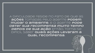 A dificuldade reside no fato de que as
ações tomadas pelo agente podem
mudar o ambiente, e o agente pode
obter sua recompensa muito tempo
depois de sua ação. Então, torna-se
difícil saber quais ações levaram a
qual recompensa.
 