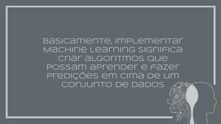 basicamente, implementar
Machine Learning significa
criar algoritmos que
possam aprender e fazer
predições em cima de um
conjunto de dados
 