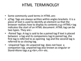 HTML TERMINOLGY
• Some commonly used terms in HTML are:
• a)Tag: Tags are always written within angles brackets. it is a
piece of text is used to identify an element so that the
browser realizes how to display its contents.e.g.<HTML> tag
indicates the start of an HTML document .HTML tag can be
two types. They are:-
• -Paired Tags :A tag is said to be a paired tag if text is placed
between a tag and its companions tag.In paired tag ,the
first tag is referred to as opening tag and the second tag is
referred to as closing tag.
• -Unpaired Tags: An unpaired tag does not have a
companion tag .unpaired tag also known as singular or
Stand-Alone tags.e.g:<br>,<hr> etc.
 