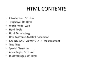 HTML CONTENTS
• Introduction Of Html
• Objective Of Html
• World Wide Web
• Html Tools
• Html Terminology
• How To Create An Html Document
• SAVING AND VIEWING A HTML Document
• Text Tegs
• Special Character
• Advantages Of Html
• Disadvantages Of Html
 