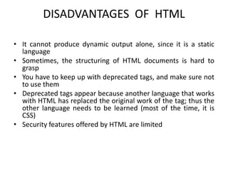 DISADVANTAGES OF HTML
• It cannot produce dynamic output alone, since it is a static
language
• Sometimes, the structuring of HTML documents is hard to
grasp
• You have to keep up with deprecated tags, and make sure not
to use them
• Deprecated tags appear because another language that works
with HTML has replaced the original work of the tag; thus the
other language needs to be learned (most of the time, it is
CSS)
• Security features offered by HTML are limited
 