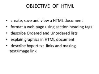 OBJECTIVE OF HTML
• create, save and view a HTML document
• format a web page using section heading tags
• describe Ordered and Unordered lists
• explain graphics in HTML document
• describe hypertext links and making
text/image link
 