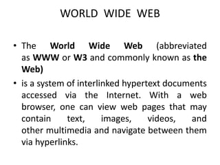 WORLD WIDE WEB
• The World Wide Web (abbreviated
as WWW or W3 and commonly known as the
Web)
• is a system of interlinked hypertext documents
accessed via the Internet. With a web
browser, one can view web pages that may
contain text, images, videos, and
other multimedia and navigate between them
via hyperlinks.
 