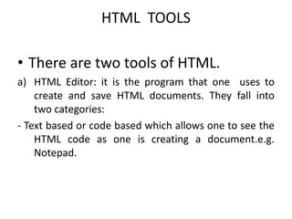 HTML TOOLS
• There are two tools of HTML.
a) HTML Editor: it is the program that one uses to
create and save HTML documents. They fall into
two categories:
- Text based or code based which allows one to see the
HTML code as one is creating a document.e.g.
Notepad.
 