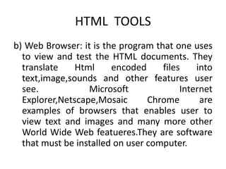 HTML TOOLS
b) Web Browser: it is the program that one uses
to view and test the HTML documents. They
translate Html encoded files into
text,image,sounds and other features user
see. Microsoft Internet
Explorer,Netscape,Mosaic Chrome are
examples of browsers that enables user to
view text and images and many more other
World Wide Web featueres.They are software
that must be installed on user computer.
 