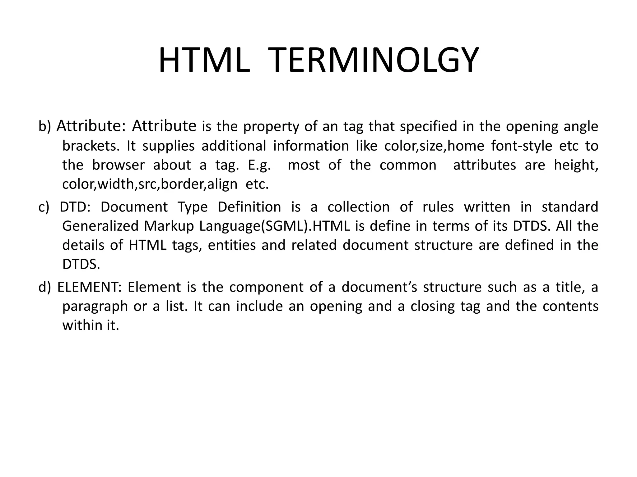 HTML TERMINOLGY
b) Attribute: Attribute is the property of an tag that specified in the opening angle
brackets. It supplies additional information like color,size,home font-style etc to
the browser about a tag. E.g. most of the common attributes are height,
color,width,src,border,align etc.
c) DTD: Document Type Definition is a collection of rules written in standard
Generalized Markup Language(SGML).HTML is define in terms of its DTDS. All the
details of HTML tags, entities and related document structure are defined in the
DTDS.
d) ELEMENT: Element is the component of a document’s structure such as a title, a
paragraph or a list. It can include an opening and a closing tag and the contents
within it.
 