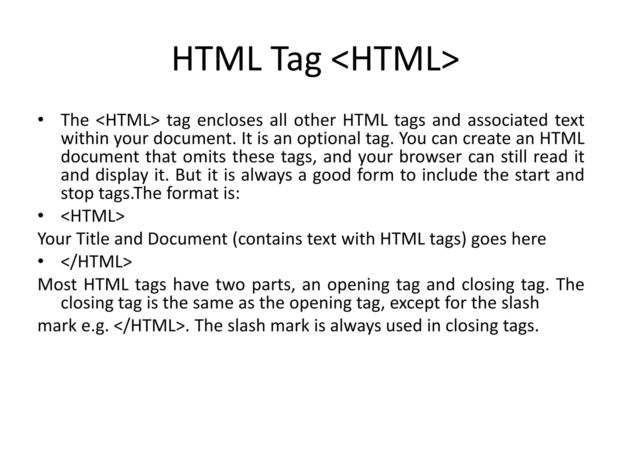 HTML Tag <HTML>
• The <HTML> tag encloses all other HTML tags and associated text
within your document. It is an optional tag. You can create an HTML
document that omits these tags, and your browser can still read it
and display it. But it is always a good form to include the start and
stop tags.The format is:
• <HTML>
Your Title and Document (contains text with HTML tags) goes here
• </HTML>
Most HTML tags have two parts, an opening tag and closing tag. The
closing tag is the same as the opening tag, except for the slash
mark e.g. </HTML>. The slash mark is always used in closing tags.
 