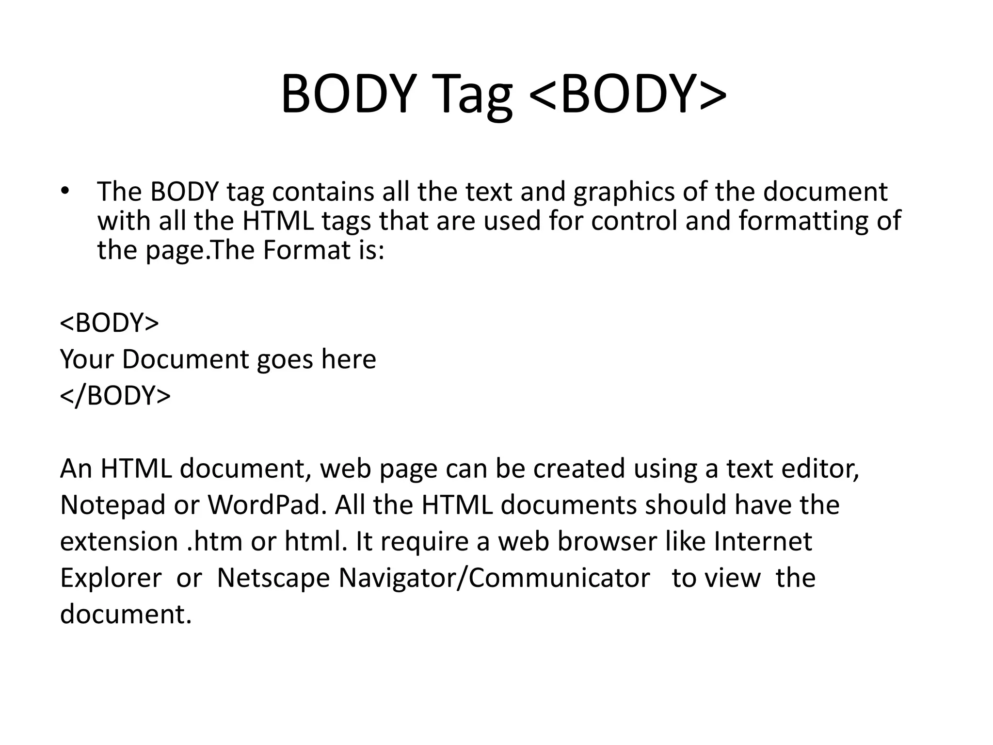 BODY Tag <BODY>
• The BODY tag contains all the text and graphics of the document
with all the HTML tags that are used for control and formatting of
the page.The Format is:
<BODY>
Your Document goes here
</BODY>
An HTML document, web page can be created using a text editor,
Notepad or WordPad. All the HTML documents should have the
extension .htm or html. It require a web browser like Internet
Explorer or Netscape Navigator/Communicator to view the
document.
 