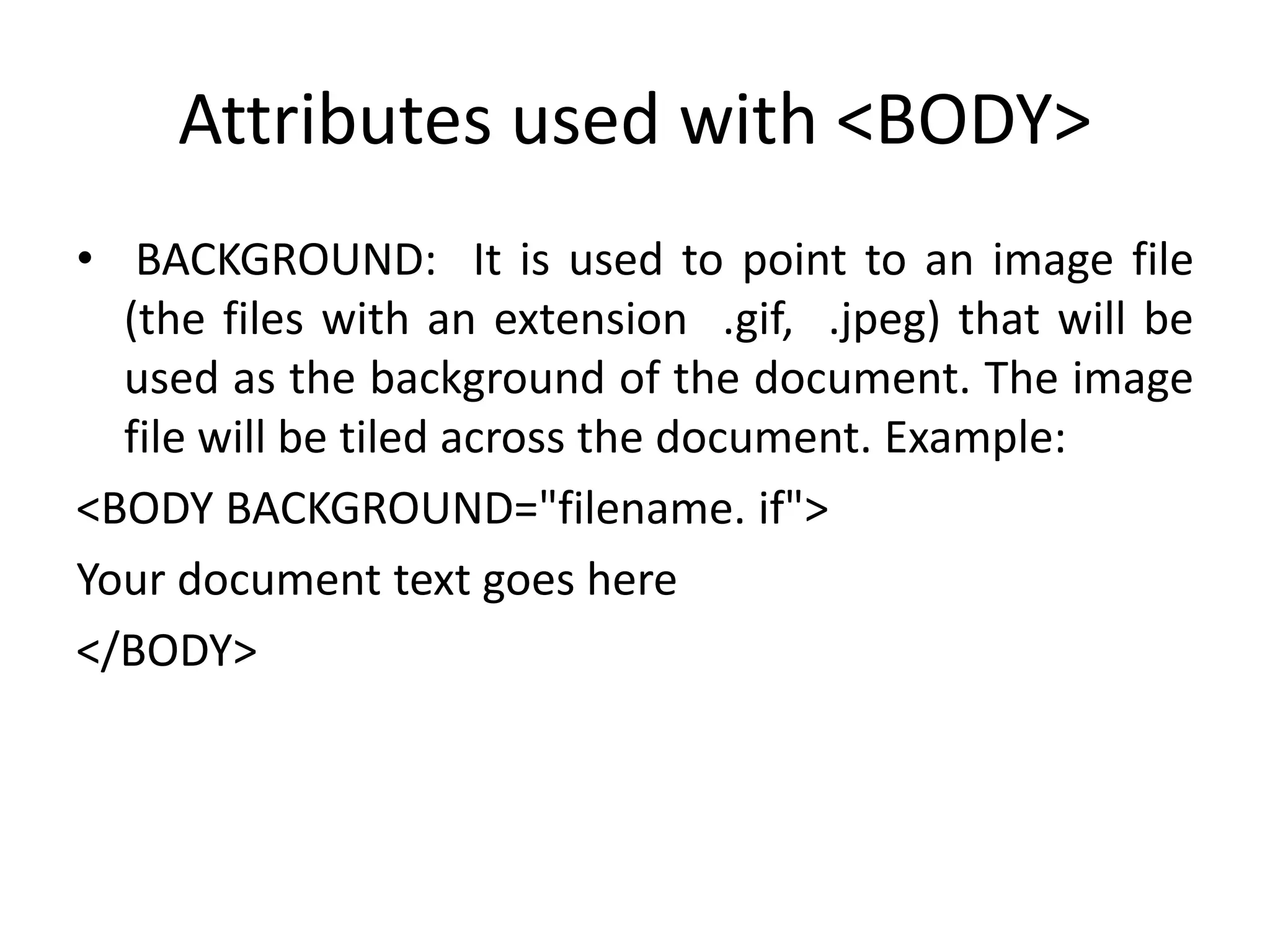 Attributes used with <BODY>
• BACKGROUND: It is used to point to an image file
(the files with an extension .gif, .jpeg) that will be
used as the background of the document. The image
file will be tiled across the document. Example:
<BODY BACKGROUND="filename. if">
Your document text goes here
</BODY>
 