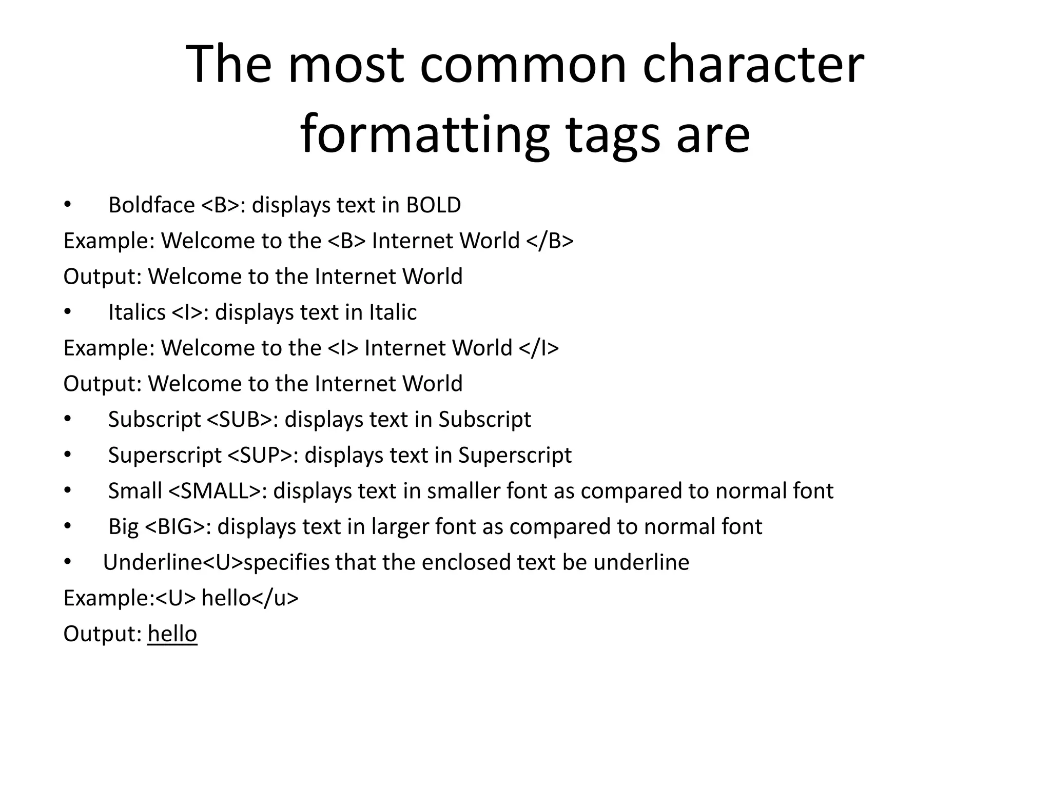The most common character
formatting tags are
• Boldface <B>: displays text in BOLD
Example: Welcome to the <B> Internet World </B>
Output: Welcome to the Internet World
• Italics <I>: displays text in Italic
Example: Welcome to the <I> Internet World </I>
Output: Welcome to the Internet World
• Subscript <SUB>: displays text in Subscript
• Superscript <SUP>: displays text in Superscript
• Small <SMALL>: displays text in smaller font as compared to normal font
• Big <BIG>: displays text in larger font as compared to normal font
• Underline<U>specifies that the enclosed text be underline
Example:<U> hello</u>
Output: hello
 