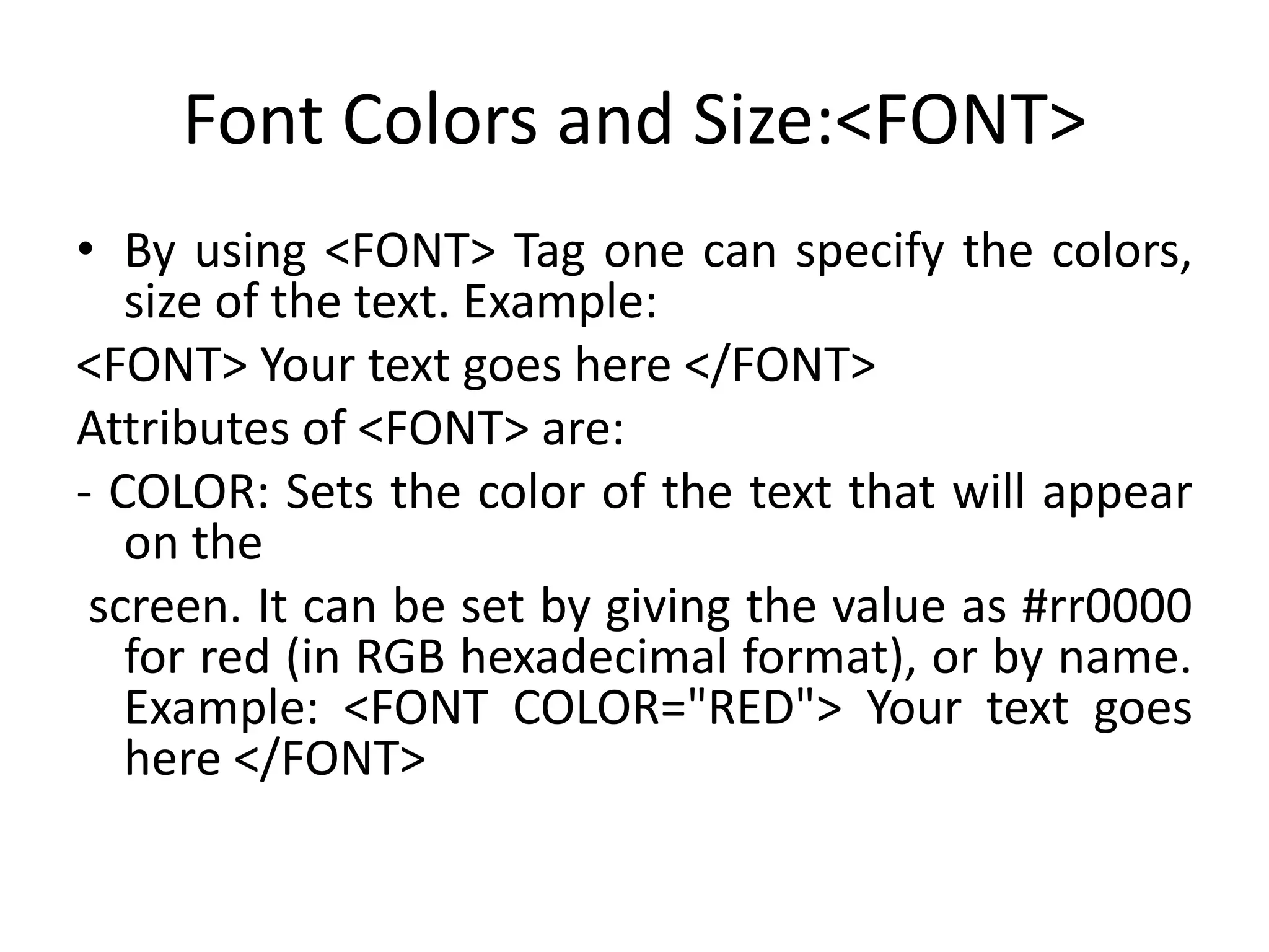 Font Colors and Size:<FONT>
• By using <FONT> Tag one can specify the colors,
size of the text. Example:
<FONT> Your text goes here </FONT>
Attributes of <FONT> are:
- COLOR: Sets the color of the text that will appear
on the
screen. It can be set by giving the value as #rr0000
for red (in RGB hexadecimal format), or by name.
Example: <FONT COLOR="RED"> Your text goes
here </FONT>
 