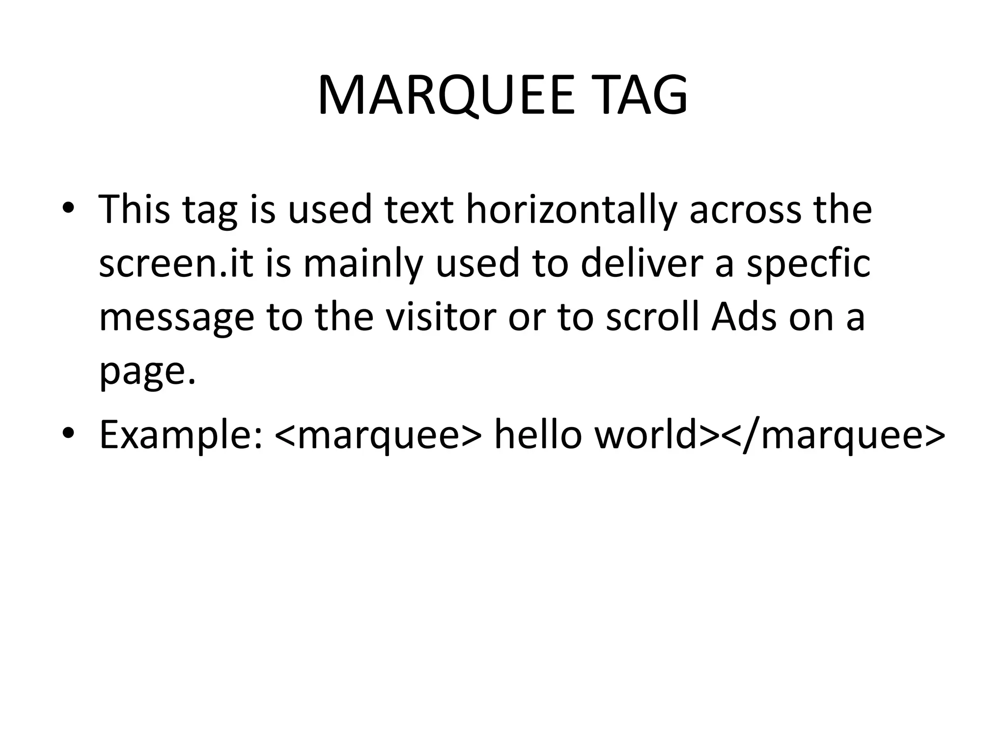 MARQUEE TAG
• This tag is used text horizontally across the
screen.it is mainly used to deliver a specfic
message to the visitor or to scroll Ads on a
page.
• Example: <marquee> hello world></marquee>
 